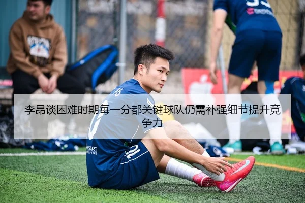 李昂谈困难时期每一分都关键球队仍需补强细节提升竞争力